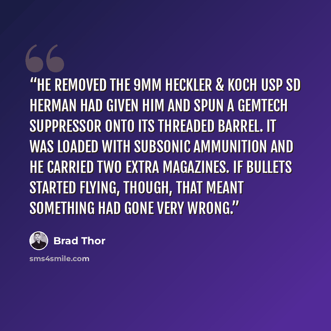 “He removed the 9mm Heckler & Koch USP SD Herman had given him and spun a GEMTECH suppressor onto its threaded barrel. It was loaded with subsonic ammunition and he carried two extra magazines. If bullets started flying, though, that meant something had gone very wrong.” quote by Brad Thor