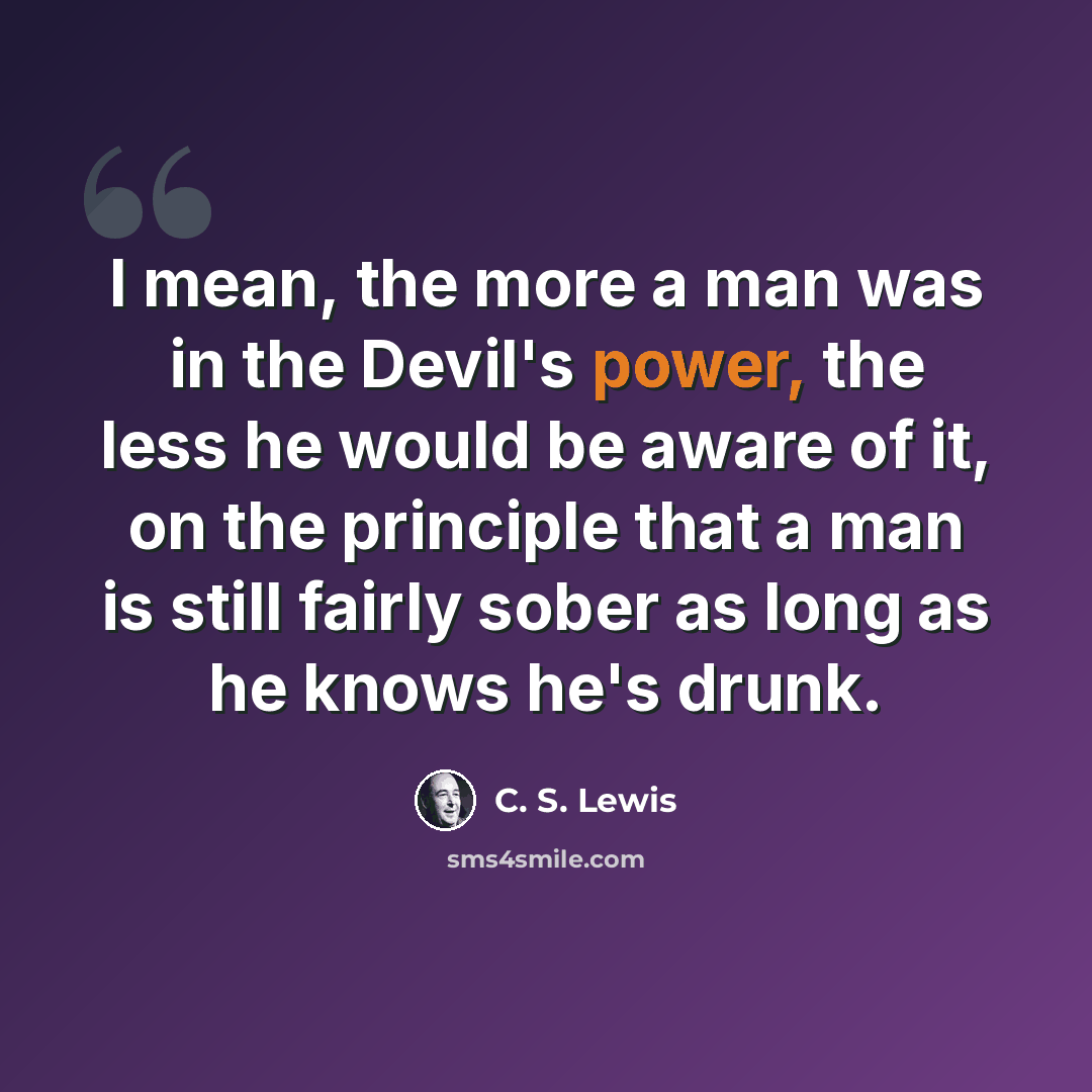 “I mean, the more a man was in the Devil's power, the less he would be aware of it, on the principle that a man is still fairly sober as long as he knows he's drunk.” quote by C. S. Lewis