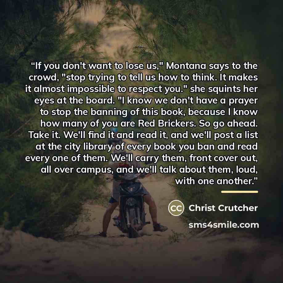 “If you don't want to lose us," Montana says to the crowd, "stop trying to tell us how to think. It makes it almost impossible to respect you." she squints her eyes at the board. "I know we don't have a prayer to stop the banning of this book, because I know how many of you are Red Brickers. So go…” quote by Christ Crutcher