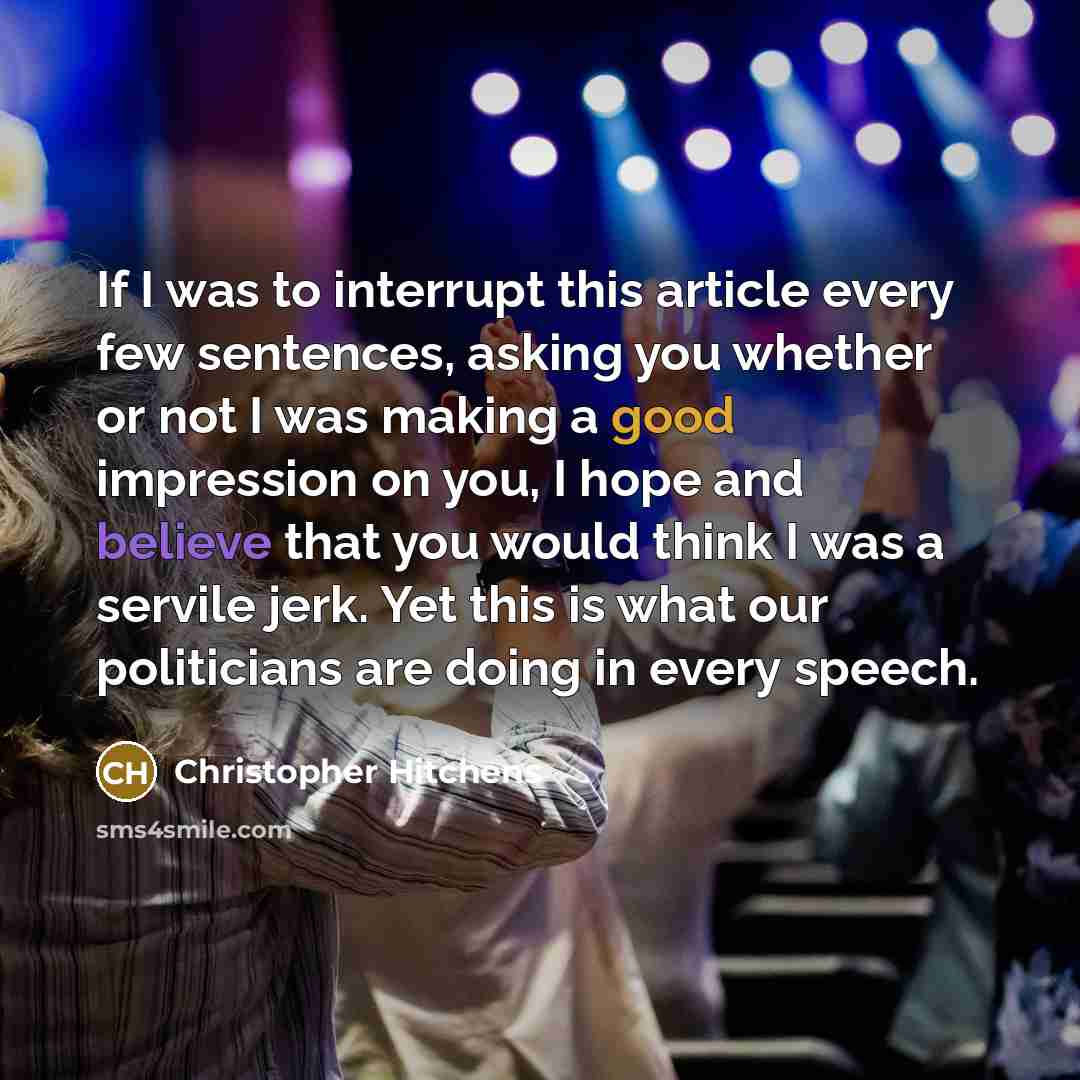 “If I was to interrupt this article every few sentences, asking you whether or not I was making a good impression on you, I hope and believe that you would think I was a servile jerk. Yet this is what our politicians are doing in every speech.” quote by Christopher Hitchens