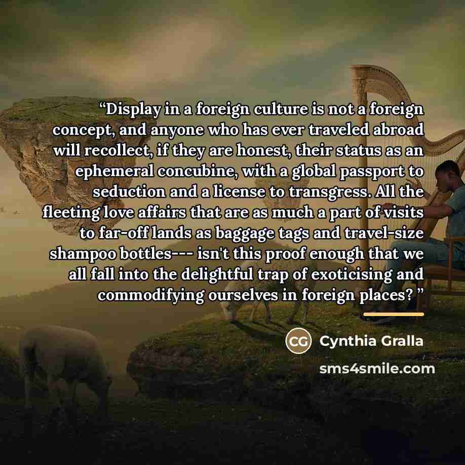“Display in a foreign culture is not a foreign concept, and anyone who has ever traveled abroad will recollect, if they are honest, their status as an ephemeral concubine, with a global passport to seduction and a license to transgress. All the fleeting love affairs that are as much a part of…” quote by Cynthia Gralla
