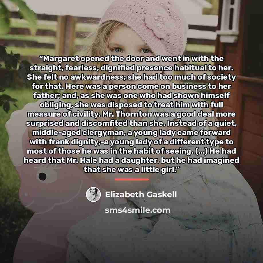 “Margaret opened the door and went in with the straight, fearless, dignified presence habitual to her. She felt no awkwardness; she had too much of society for that. Here was a person come on business to her father; and, as she was one who had shown himself obliging, she was disposed to treat him…” quote by Elizabeth Gaskell