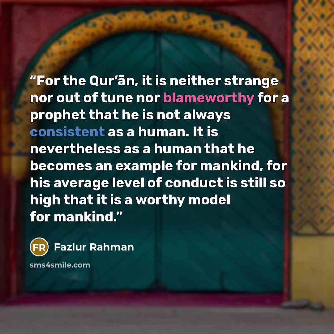 “For the Qur’ān, it is neither strange nor out of tune nor blameworthy for a prophet that he is not always consistent as a human. It is nevertheless as a human that he becomes an example for mankind, for his average level of conduct is still so high that it is a worthy model for mankind.” quote by Fazlur Rahman
