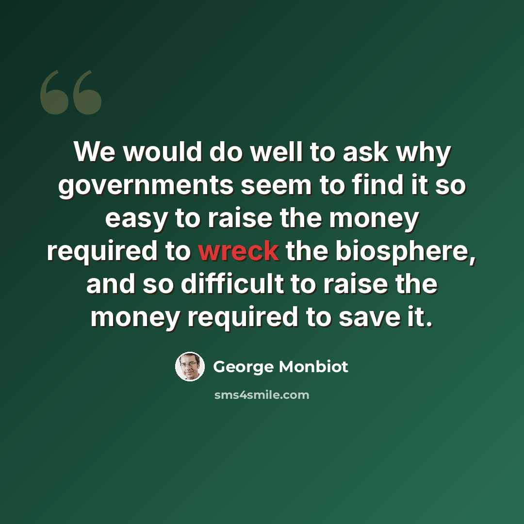 “We would do well to ask why governments seem to find it so easy to raise the money required to wreck the biosphere, and so difficult to raise the money required to save it.” quote by George Monbiot