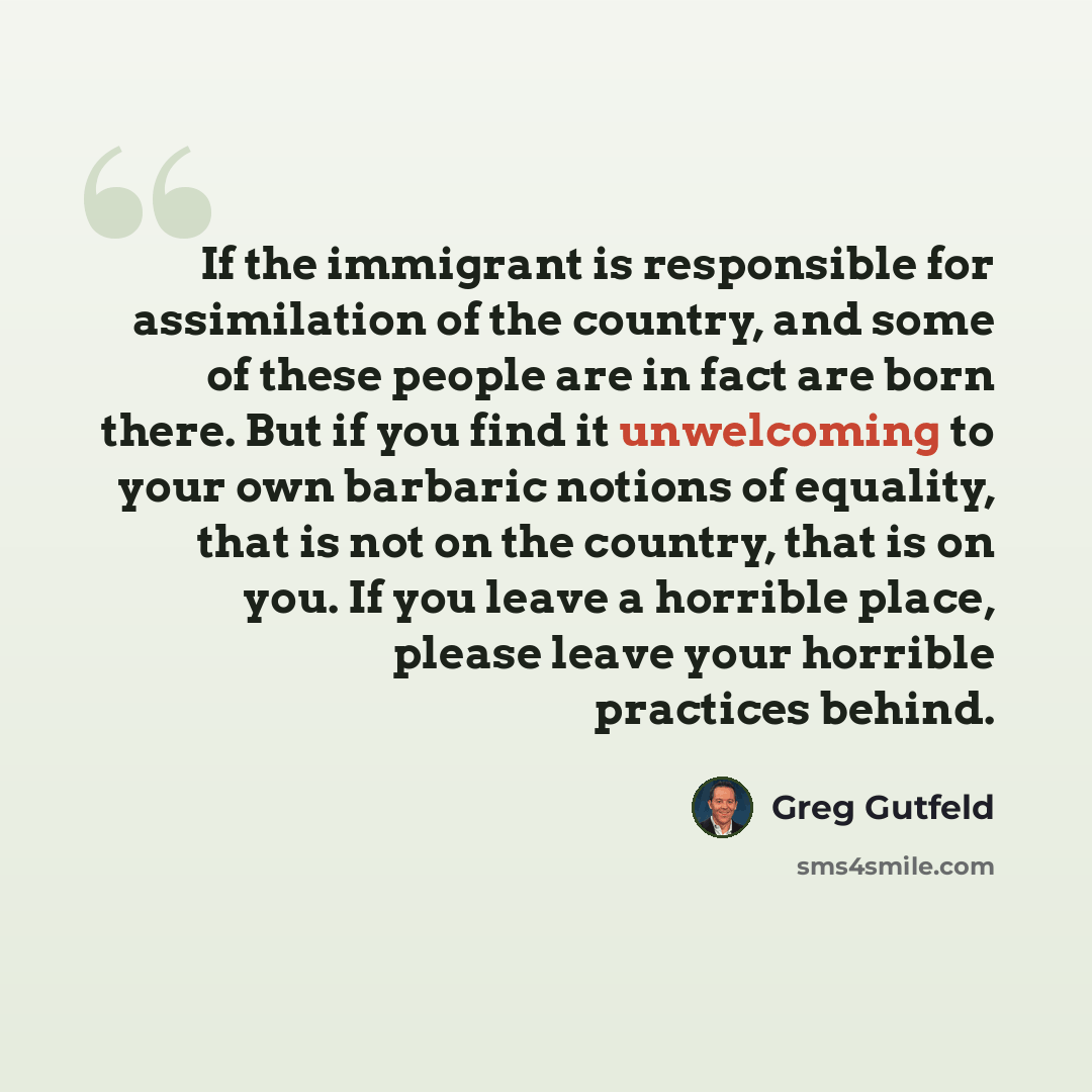 “If the immigrant is responsible for assimilation of the country, and some of these people are in fact are born there. But if you find it unwelcoming to your own barbaric notions of equality, that is not on the country, that is on you. If you leave a horrible place, please leave your horrible…” quote by Greg Gutfeld