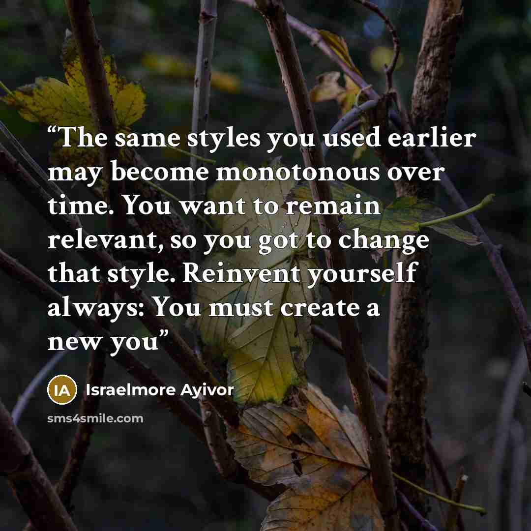 “The same styles you used earlier may become monotonous over time. You want to remain relevant, so you got to change that style. Reinvent yourself always: You must create a new you” quote by Israelmore Ayivor
