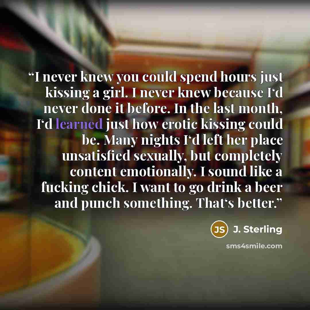 “I never knew you could spend hours just kissing a girl. I never knew because I‘d never done it before. In the last month, I‘d learned just how erotic kissing could be. Many nights I‘d left her place unsatisfied sexually, but completely content emotionally. I sound like a fucking chick. I want to…” quote by J. Sterling