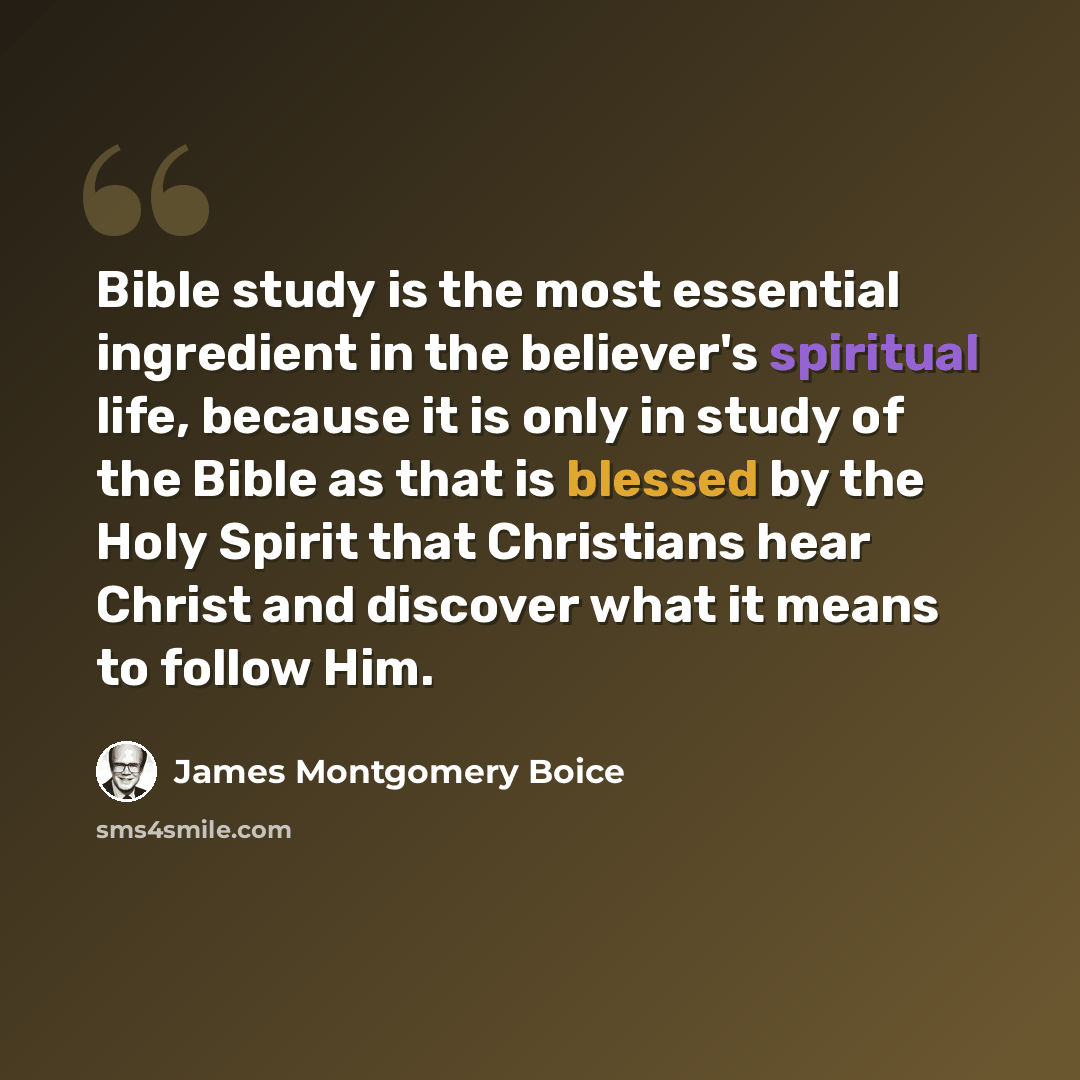 “Bible study is the most essential ingredient in the believer's spiritual life, because it is only in study of the Bible as that is blessed by the Holy Spirit that Christians hear Christ and discover what it means to follow Him.” quote by James Montgomery Boice