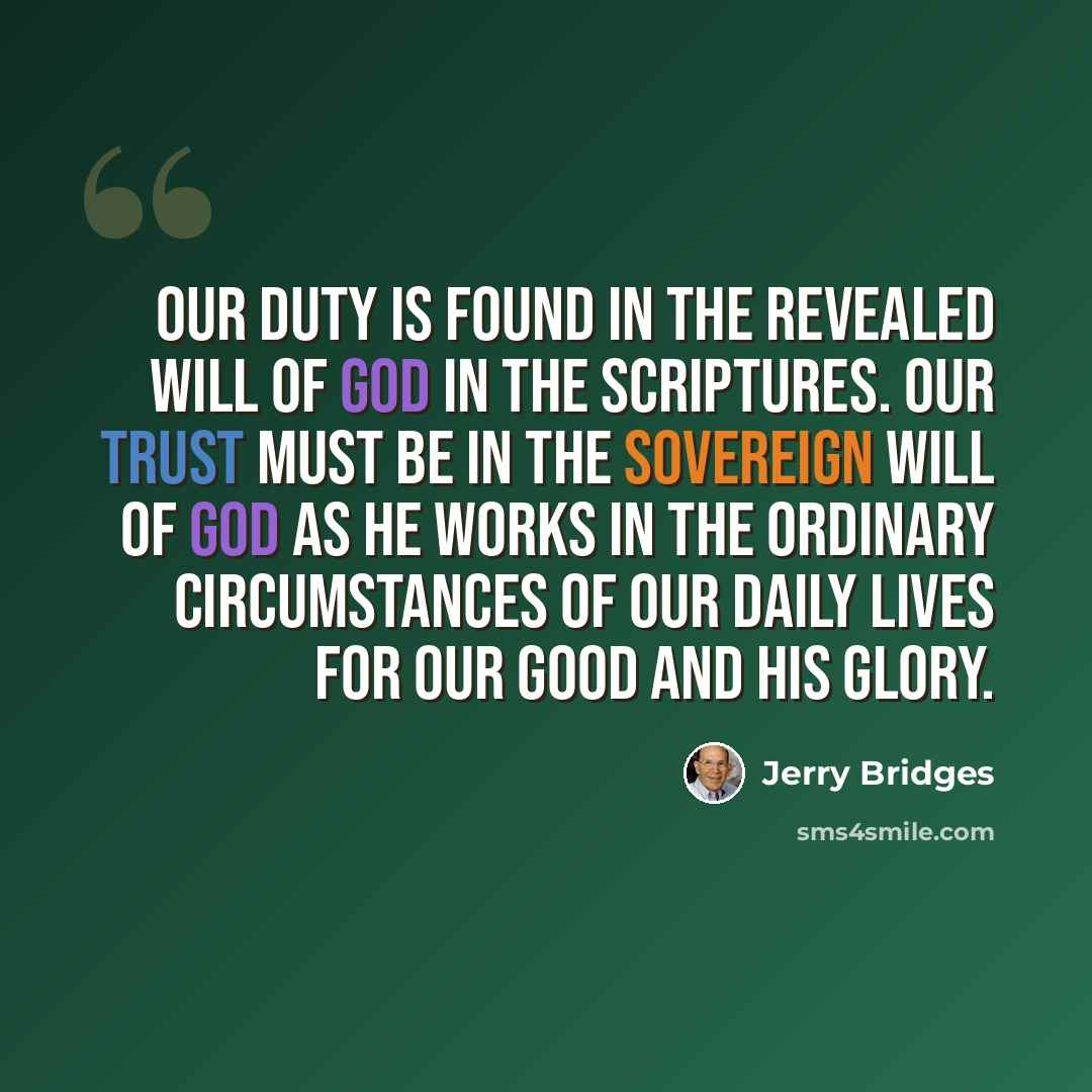 “Our duty is found in the revealed will of God in the Scriptures. Our trust must be in the sovereign will of God as He works in the ordinary circumstances of our daily lives for our good and His glory.” quote by Jerry Bridges