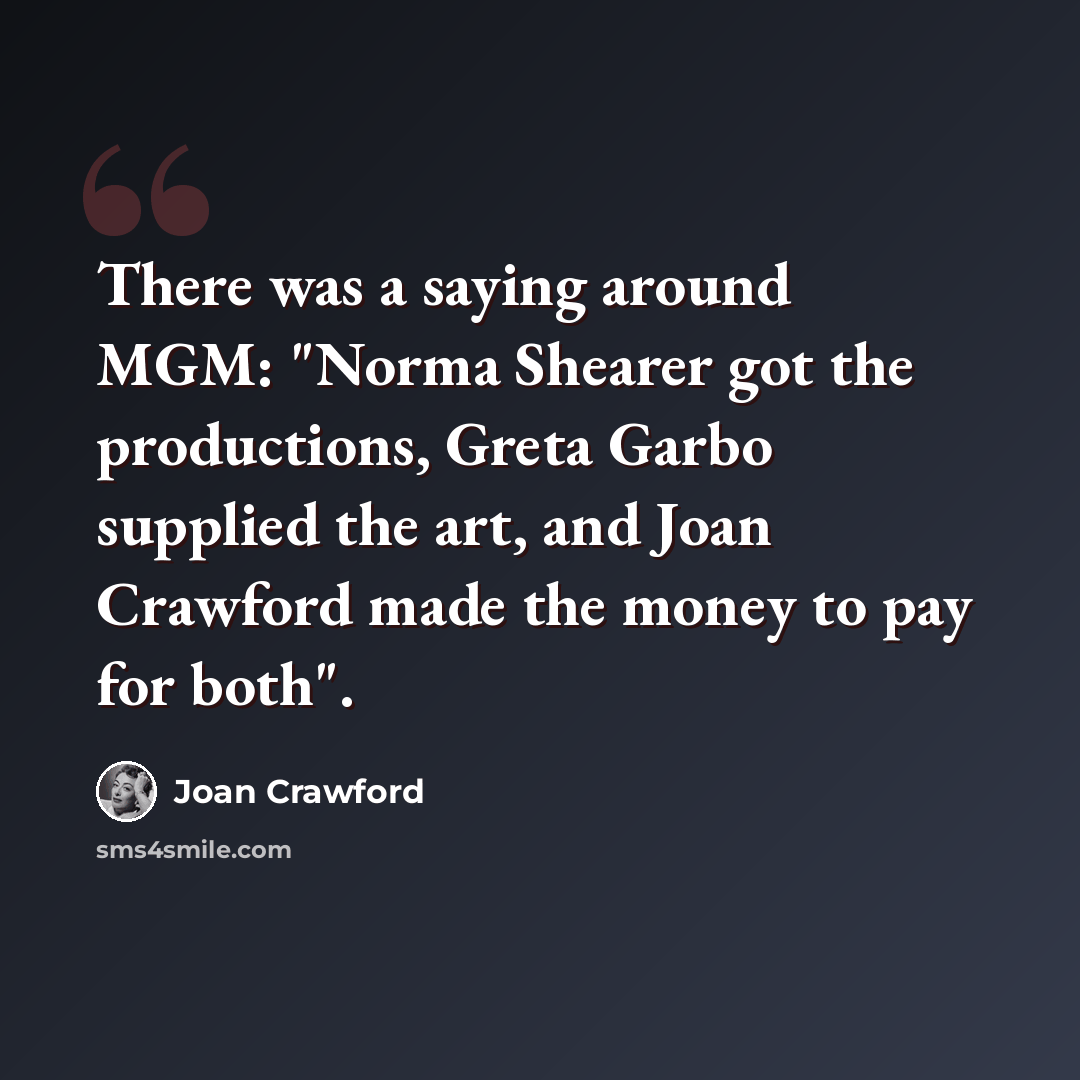 “There was a saying around MGM: "Norma Shearer got the productions, Greta Garbo supplied the art, and Joan Crawford made the money to pay for both".” quote by Joan Crawford