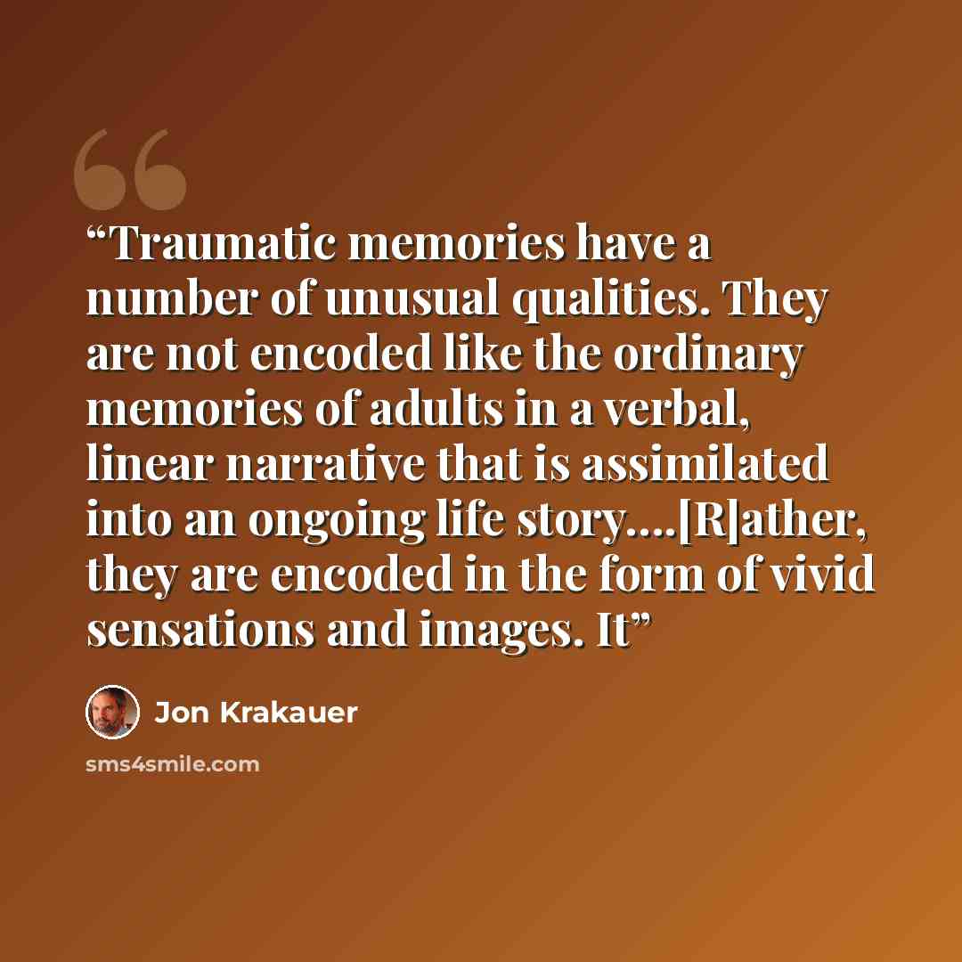 “Traumatic memories have a number of unusual qualities. They are not encoded like the ordinary memories of adults in a verbal, linear narrative that is assimilated into an ongoing life story….[R]ather, they are encoded in the form of vivid sensations and images. It” quote by Jon Krakauer