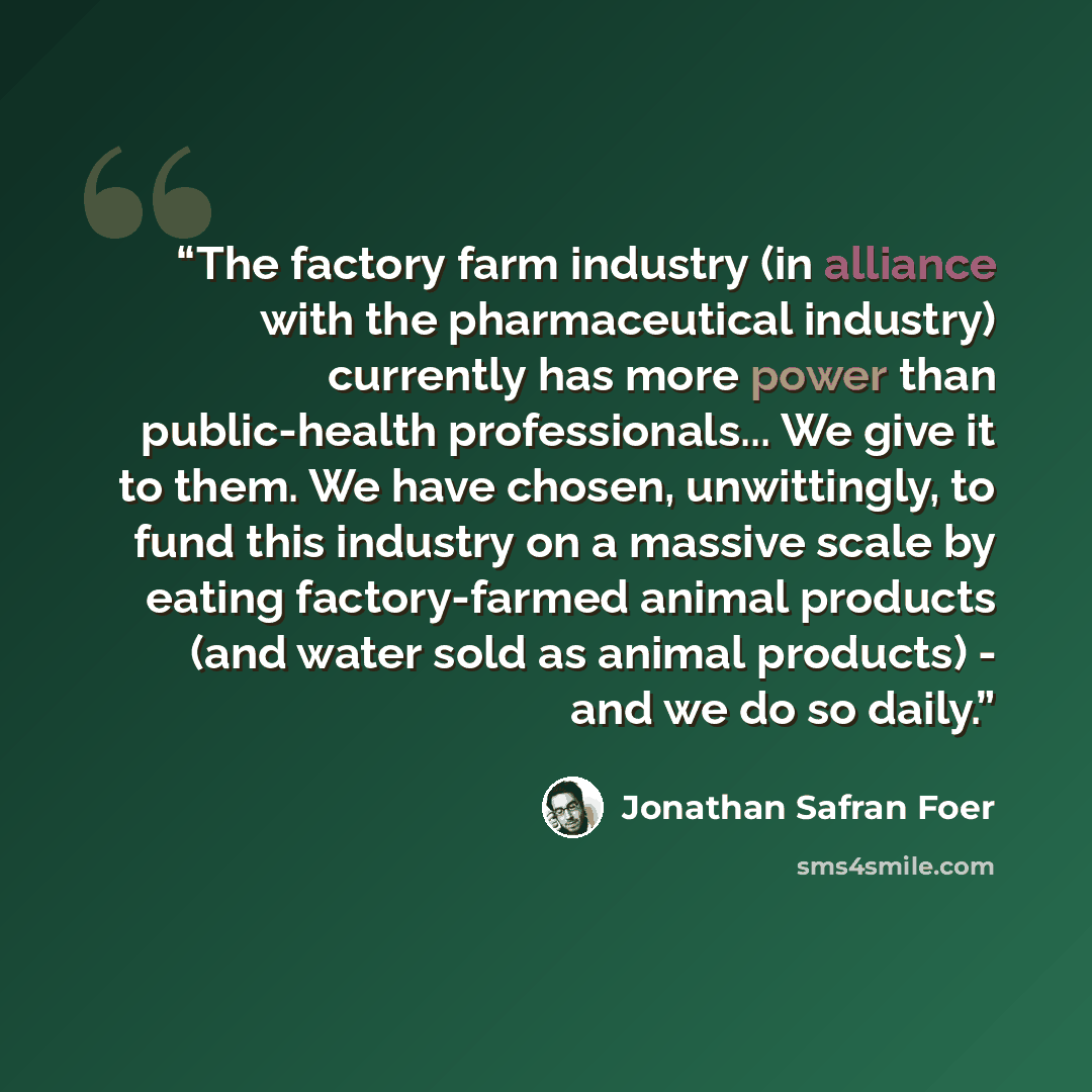 “The factory farm industry (in alliance with the pharmaceutical industry) currently has more power than public-health professionals... We give it to them. We have chosen, unwittingly, to fund this industry on a massive scale by eating factory-farmed animal products (and water sold as animal…” quote by Jonathan Safran Foer