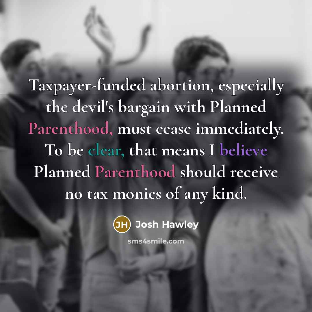 “Taxpayer-funded abortion, especially the devil's bargain with Planned Parenthood, must cease immediately. To be clear, that means I believe Planned Parenthood should receive no tax monies of any kind.” quote by Josh Hawley