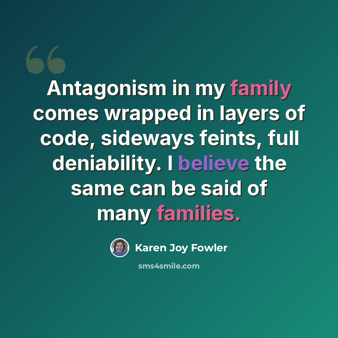 “Antagonism in my family comes wrapped in layers of code, sideways feints, full deniability. I believe the same can be said of many families.” quote by Karen Joy Fowler