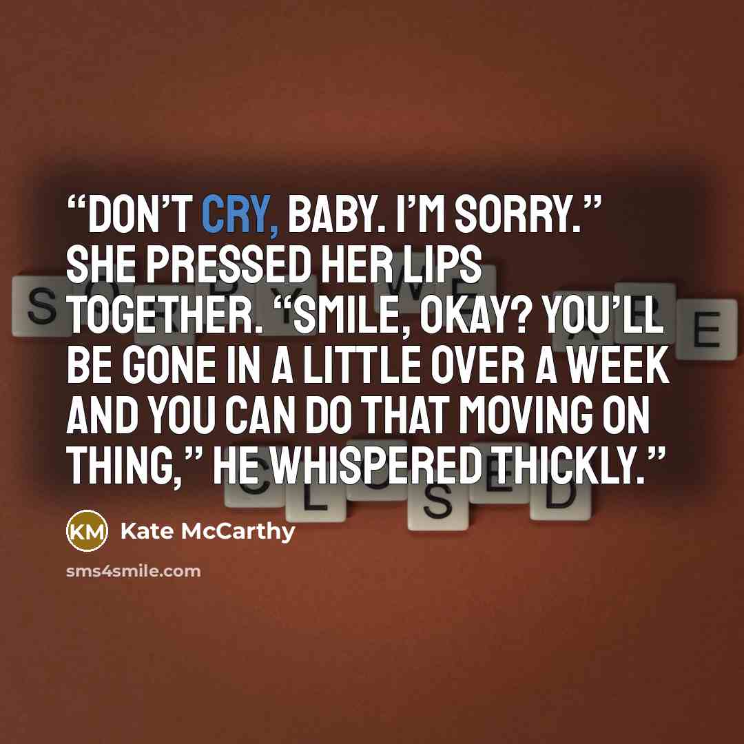 “Don’t cry, baby. I’m sorry.” She pressed her lips together. “Smile, okay? You’ll be gone in a little over a week and you can do that moving on thing,” he whispered thickly.” quote by Kate McCarthy