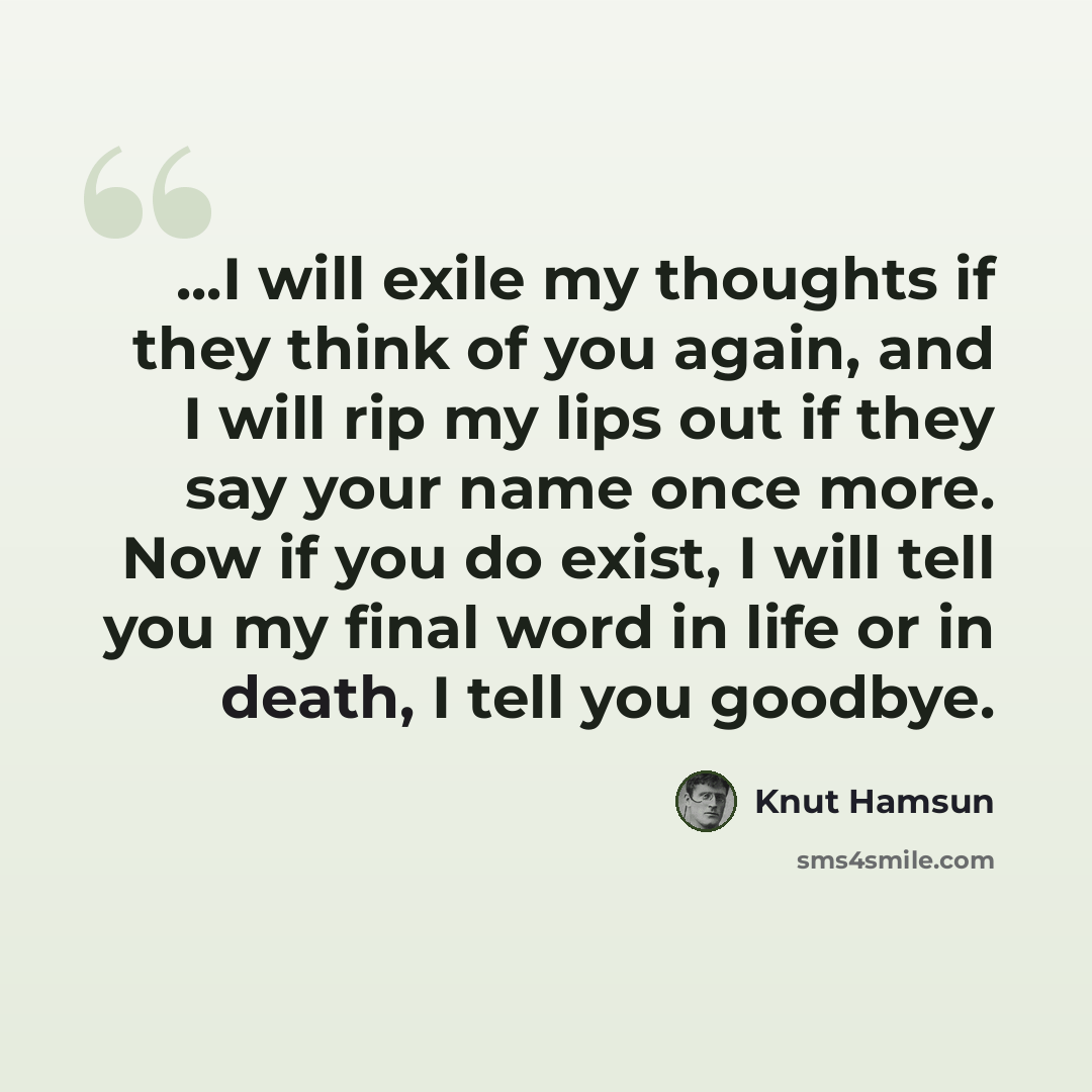 “...I will exile my thoughts if they think of you again, and I will rip my lips out if they say your name once more. Now if you do exist, I will tell you my final word in life or in death, I tell you goodbye.” quote by Knut Hamsun