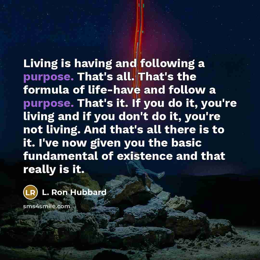 “Living is having and following a purpose. That's all. That's the formula of life-have and follow a purpose. That's it. If you do it, you're living and if you don't do it, you're not living. And that's all there is to it. I've now given you the basic fundamental of existence and that really is it.” quote by L. Ron Hubbard