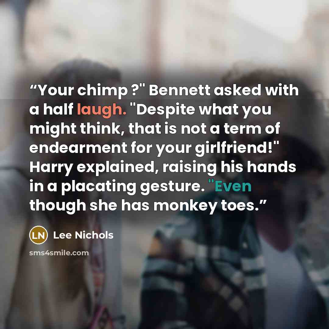 “Your chimp ?" Bennett asked with a half laugh. "Despite what you might think, that is not a term of endearment for your girlfriend!" Harry explained, raising his hands in a placating gesture. "Even though she has monkey toes.” quote by Lee Nichols
