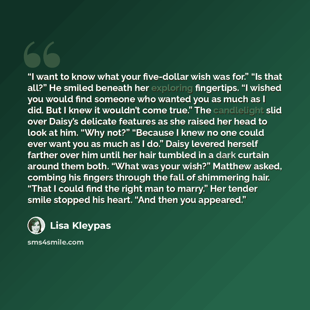 “I want to know what your five-dollar wish was for.” “Is that all?” He smiled beneath her exploring fingertips. “I wished you would find someone who wanted you as much as I did. But I knew it wouldn’t come true.” The candlelight slid over Daisy’s delicate features as she raised her head to look at…” quote by Lisa Kleypas
