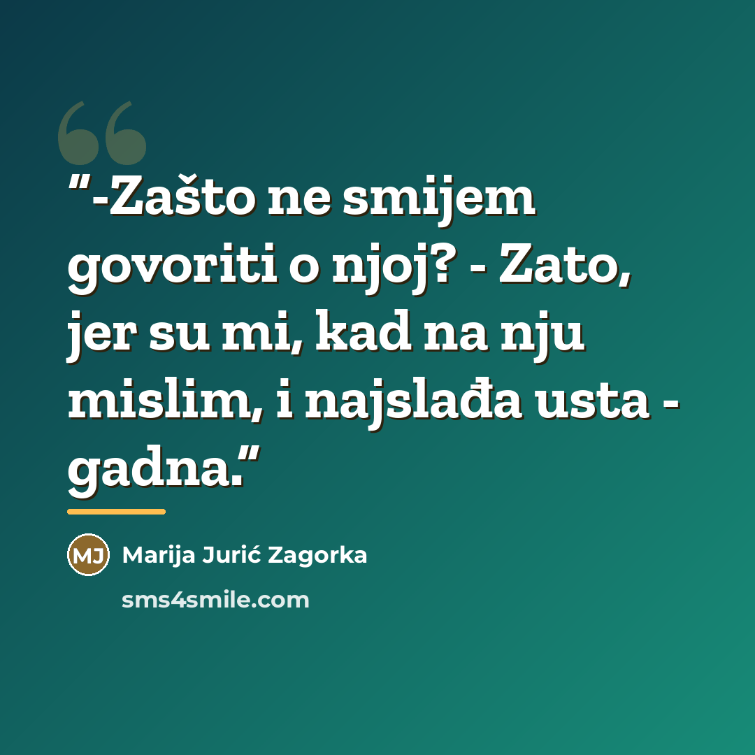 “-Zašto ne smijem govoriti o njoj? - Zato, jer su mi, kad na nju mislim, i najslađa usta - gadna.” quote by Marija Jurić Zagorka