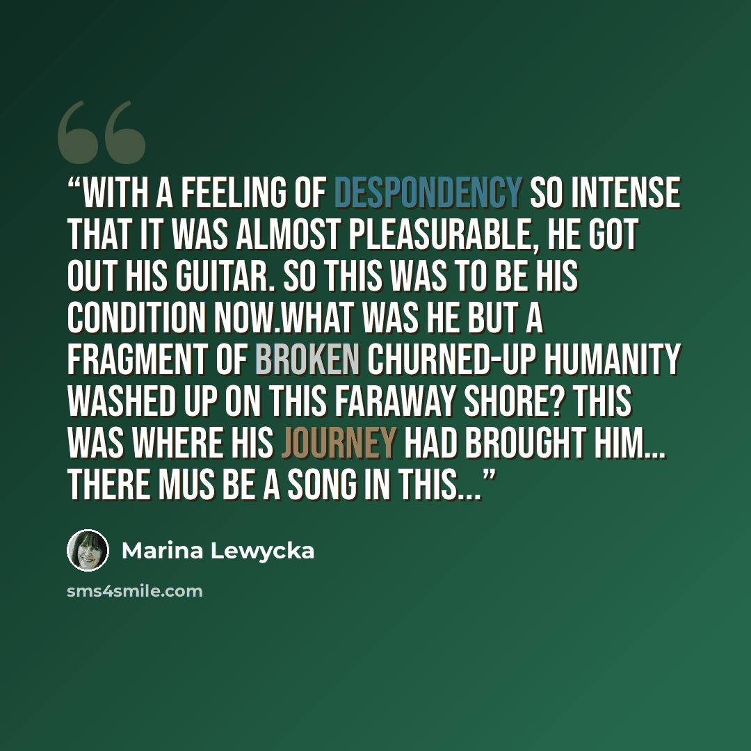 “With a feeling of despondency so intense that it was almost pleasurable, he got out his guitar. So this was to be his condition now.What was he but a fragment of broken churned-up humanity washed up on this faraway shore? This was where his journey had brought him… There mus be a song in this...” quote by Marina Lewycka