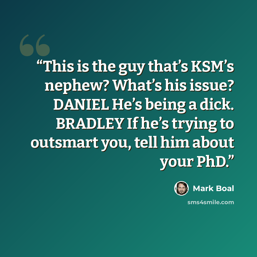 “This is the guy that’s KSM’s nephew? What’s his issue? DANIEL He’s being a dick. BRADLEY If he’s trying to outsmart you, tell him about your PhD.” quote by Mark Boal