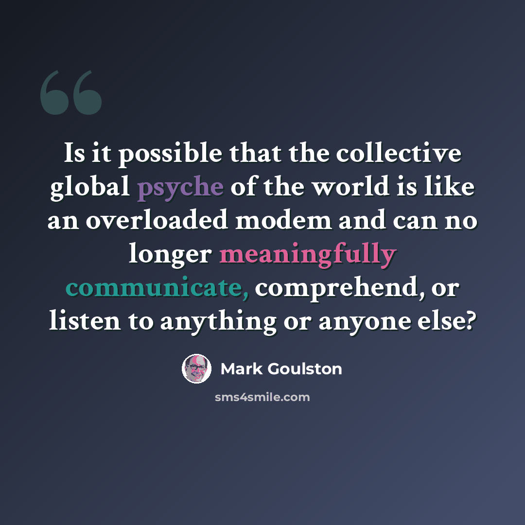 “Is it possible that the collective global psyche of the world is like an overloaded modem and can no longer meaningfully communicate, comprehend, or listen to anything or anyone else?” quote by Mark Goulston