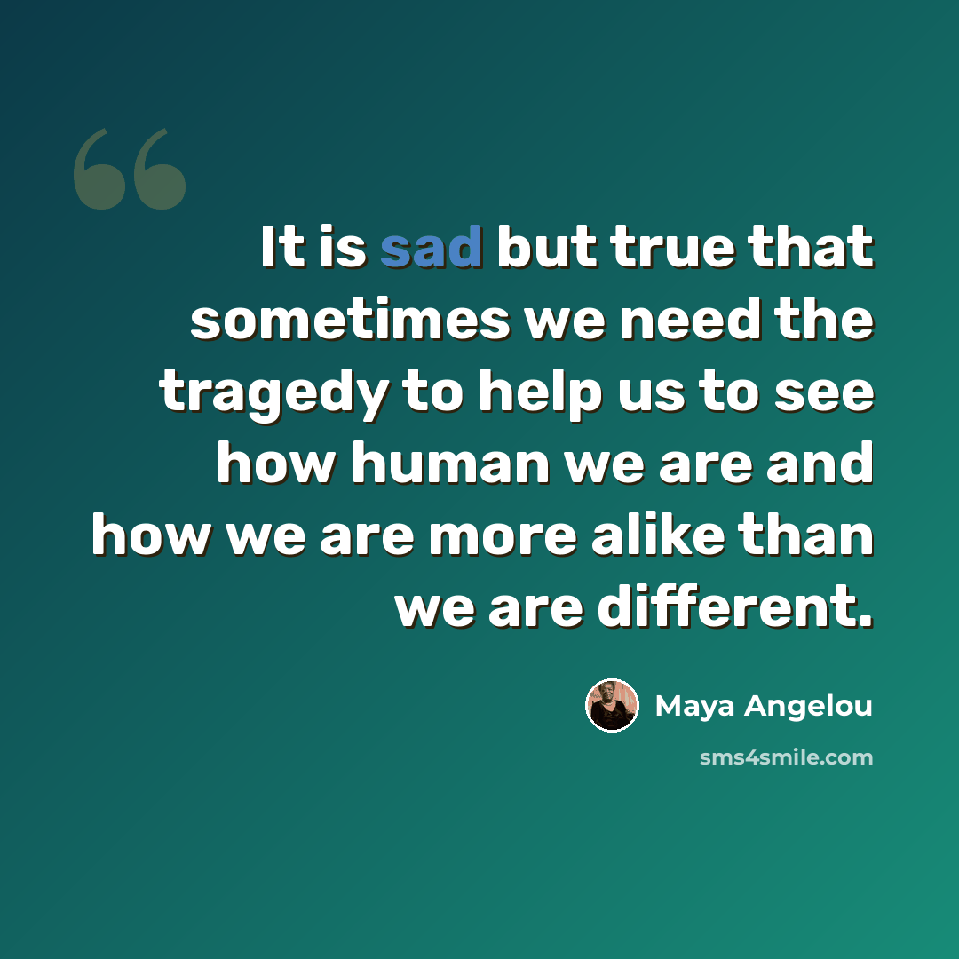 “It is sad but true that sometimes we need the tragedy to help us to see how human we are and how we are more alike than we are different.” quote by Maya Angelou