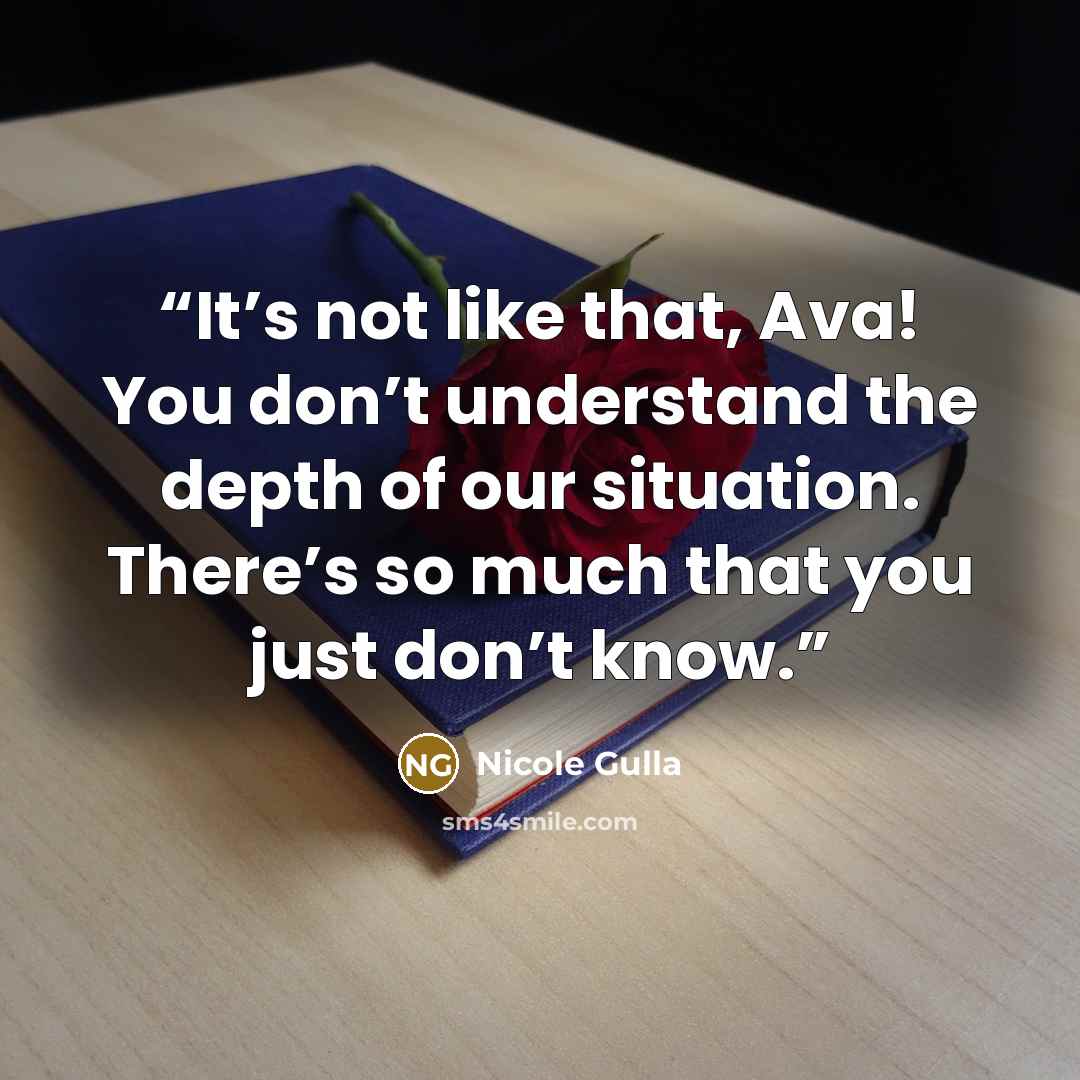 “It’s not like that, Ava! You don’t understand the depth of our situation. There’s so much that you just don’t know.” quote by Nicole Gulla