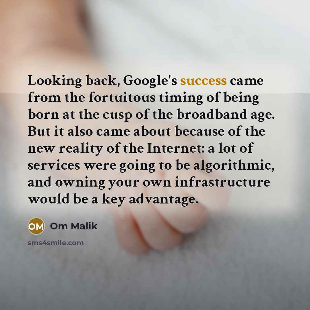 “Looking back, Google's success came from the fortuitous timing of being born at the cusp of the broadband age. But it also came about because of the new reality of the Internet: a lot of services were going to be algorithmic, and owning your own infrastructure would be a key advantage.” quote by Om Malik