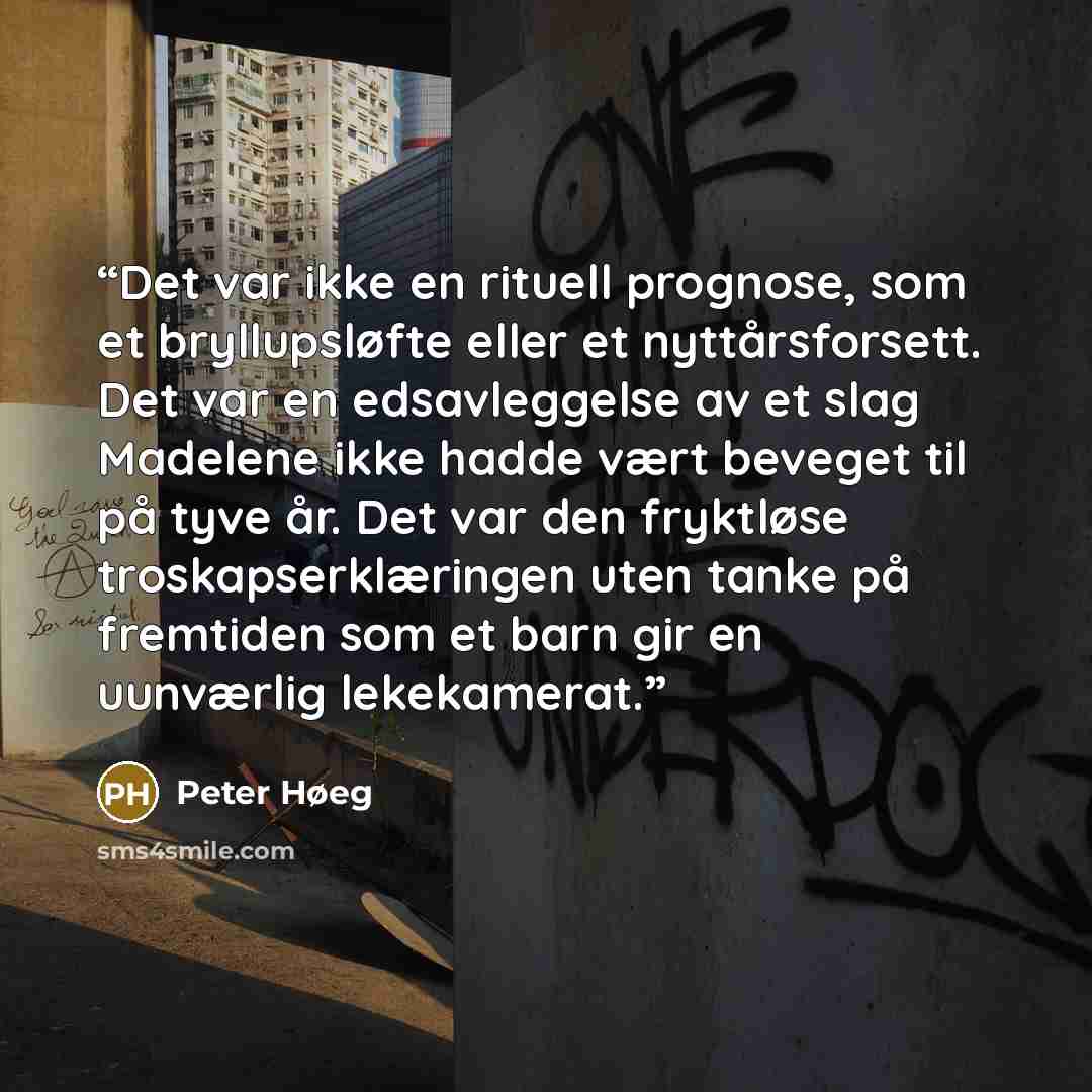 “Det var ikke en rituell prognose, som et bryllupsløfte eller et nyttårsforsett. Det var en edsavleggelse av et slag Madelene ikke hadde vært beveget til på tyve år. Det var den fryktløse troskapserklæringen uten tanke på fremtiden som et barn gir en uunværlig lekekamerat.” quote by Peter Høeg