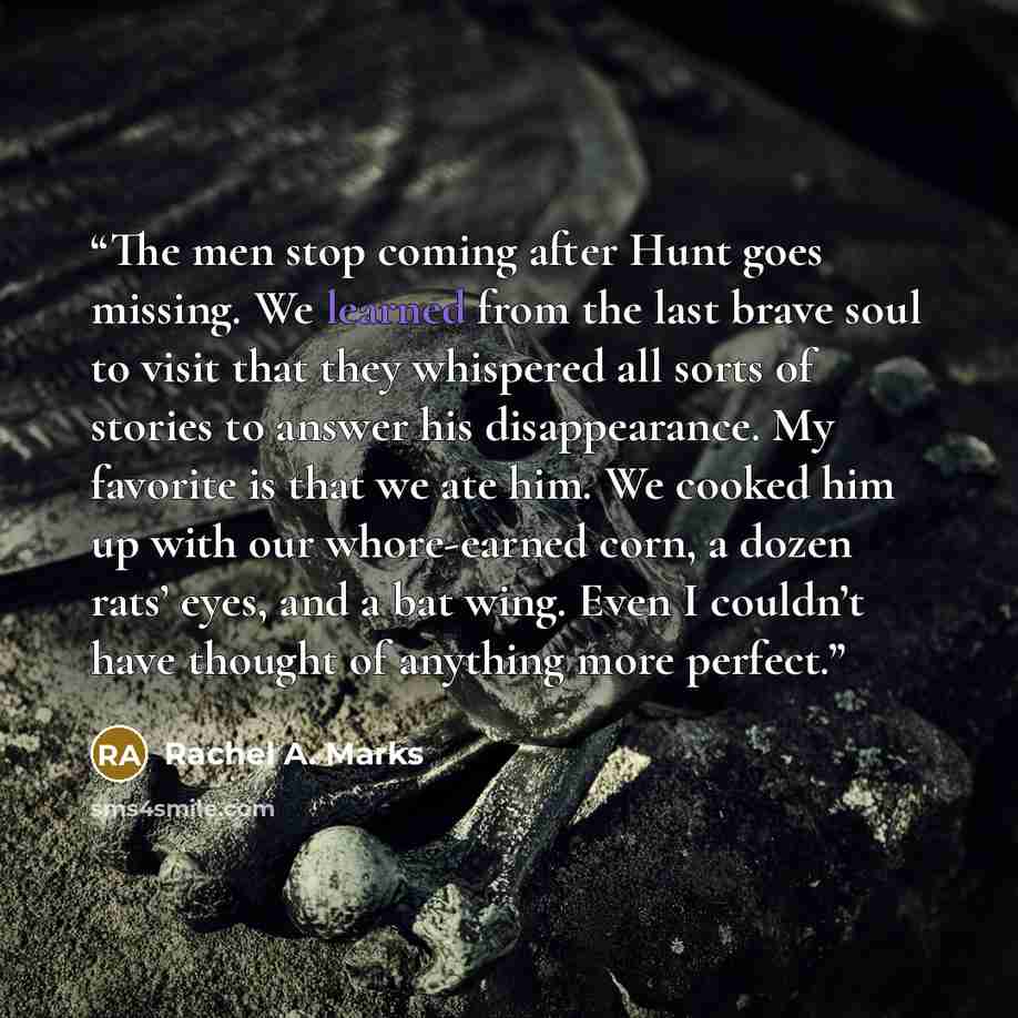 “The men stop coming after Hunt goes missing. We learned from the last brave soul to visit that they whispered all sorts of stories to answer his disappearance. My favorite is that we ate him. We cooked him up with our whore-earned corn, a dozen rats’ eyes, and a bat wing. Even I couldn’t have…” quote by Rachel A. Marks