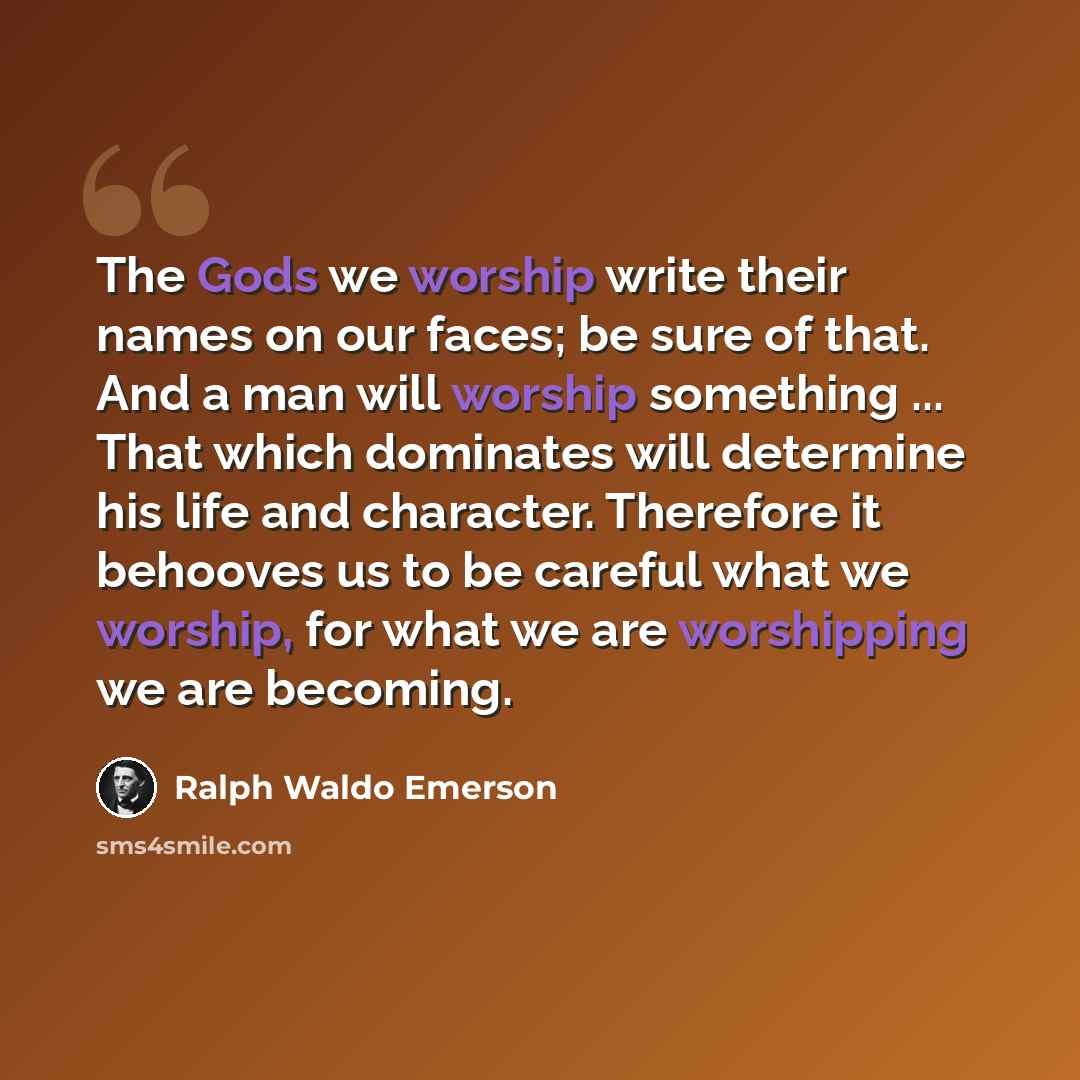 “The Gods we worship write their names on our faces; be sure of that. And a man will worship something ... That which dominates will determine his life and character. Therefore it behooves us to be careful what we worship, for what we are worshipping we are becoming.” quote by Ralph Waldo Emerson