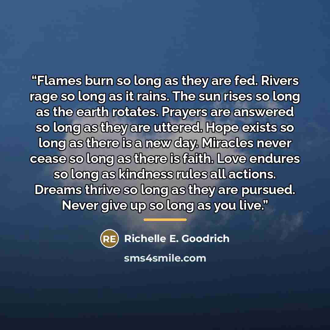 “Flames burn so long as they are fed. Rivers rage so long as it rains. The sun rises so long as the earth rotates. Prayers are answered so long as they are uttered. Hope exists so long as there is a new day. Miracles never cease so long as there is faith. Love endures so long as kindness rules all…” quote by Richelle E. Goodrich