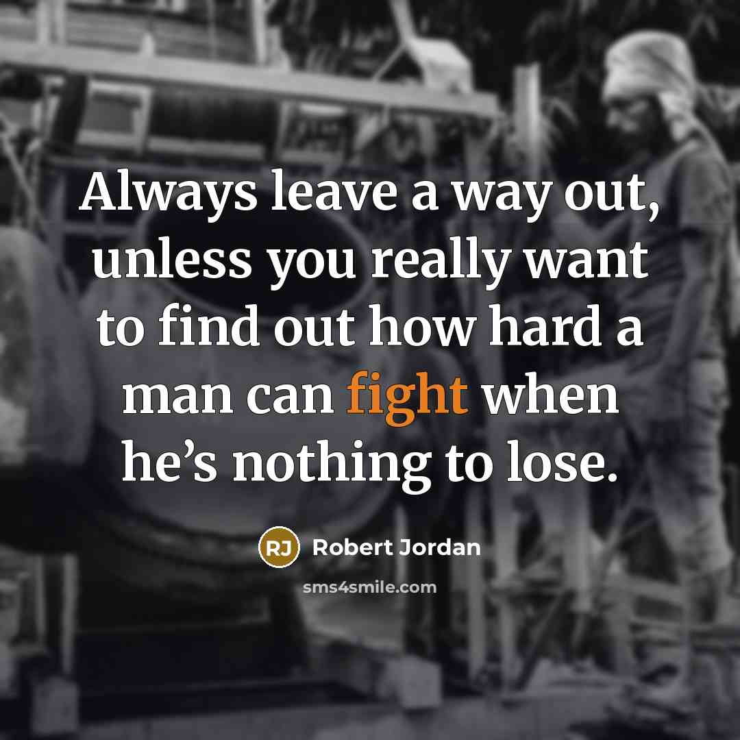 “Always leave a way out, unless you really want to find out how hard a man can fight when he’s nothing to lose.” quote by Robert Jordan