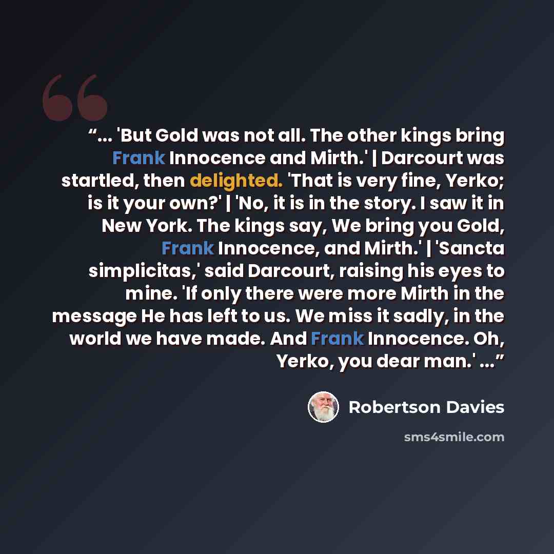 “... 'But Gold was not all. The other kings bring Frank Innocence and Mirth.' | Darcourt was startled, then delighted. 'That is very fine, Yerko; is it your own?' | 'No, it is in the story. I saw it in New York. The kings say, We bring you Gold, Frank Innocence, and Mirth.' | 'Sancta simplicitas,'…” quote by Robertson Davies
