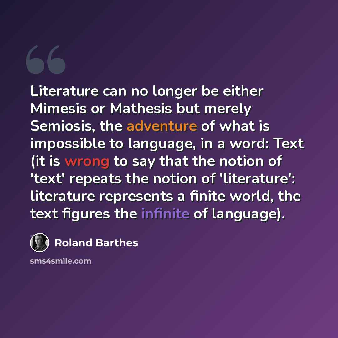 “Literature can no longer be either Mimesis or Mathesis but merely Semiosis, the adventure of what is impossible to language, in a word: Text (it is wrong to say that the notion of 'text' repeats the notion of 'literature': literature represents a finite world, the text figures the infinite of…” quote by Roland Barthes