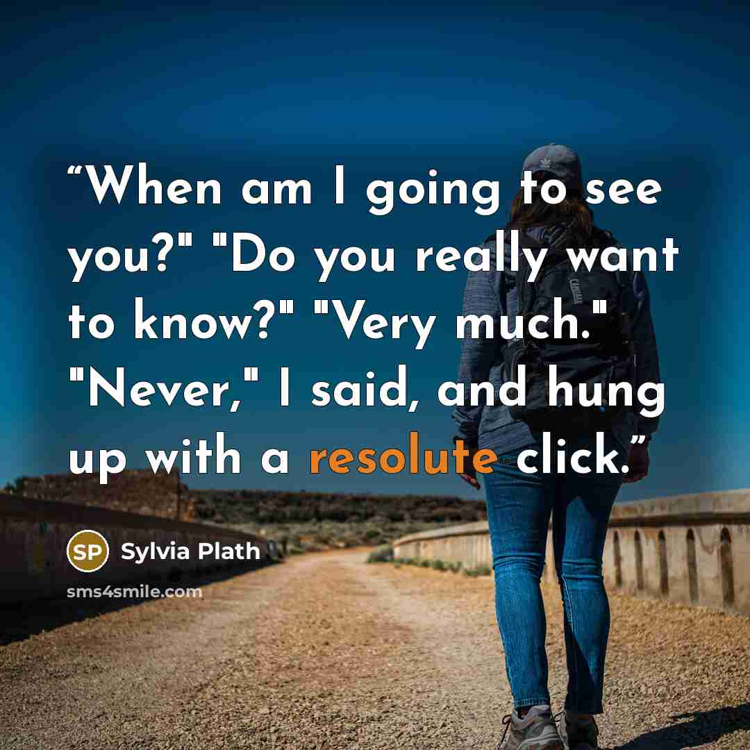 “When am I going to see you?" "Do you really want to know?" "Very much." "Never," I said, and hung up with a resolute click.” quote by Sylvia Plath