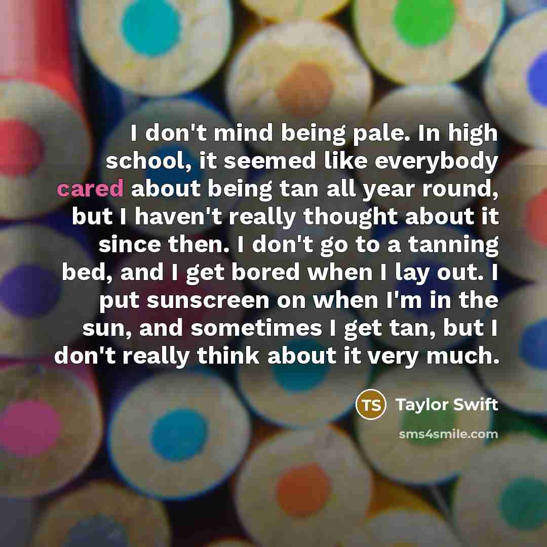 “I don't mind being pale. In high school, it seemed like everybody cared about being tan all year round, but I haven't really thought about it since then. I don't go to a tanning bed, and I get bored when I lay out. I put sunscreen on when I'm in the sun, and sometimes I get tan, but I don't really…” quote by Taylor Swift