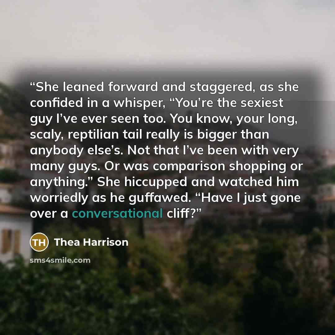 “She leaned forward and staggered, as she confided in a whisper, “You’re the sexiest guy I’ve ever seen too. You know, your long, scaly, reptilian tail really is bigger than anybody else’s. Not that I’ve been with very many guys. Or was comparison shopping or anything.” She hiccupped and watched…” quote by Thea Harrison