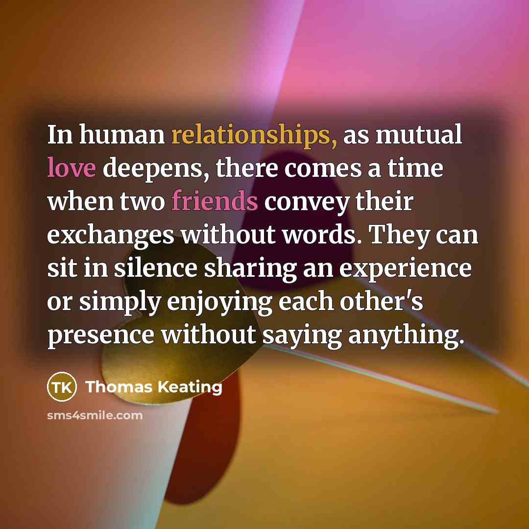 “In human relationships, as mutual love deepens, there comes a time when two friends convey their exchanges without words. They can sit in silence sharing an experience or simply enjoying each other's presence without saying anything.” quote by Thomas Keating