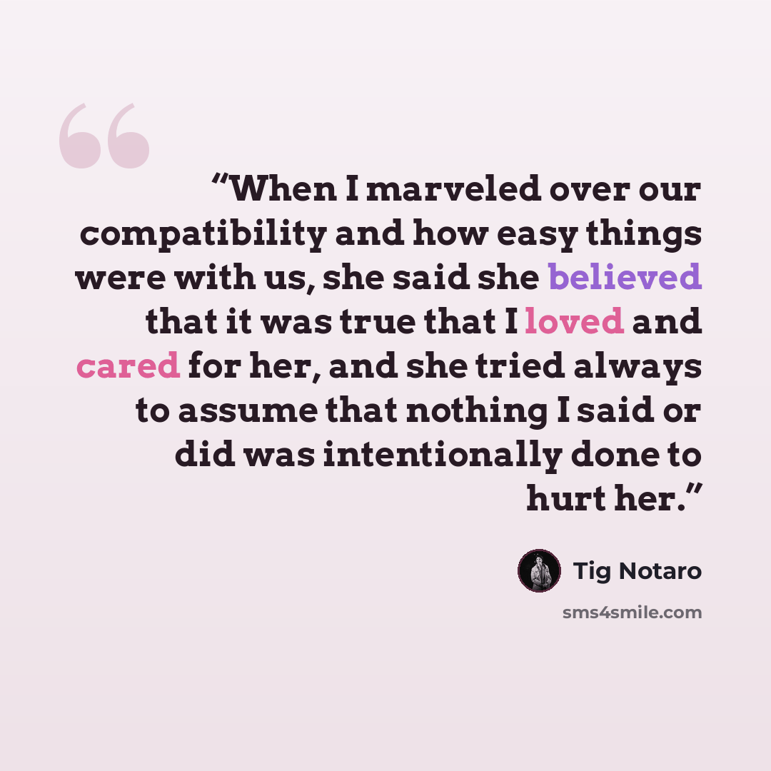 “When I marveled over our compatibility and how easy things were with us, she said she believed that it was true that I loved and cared for her, and she tried always to assume that nothing I said or did was intentionally done to hurt her.” quote by Tig Notaro