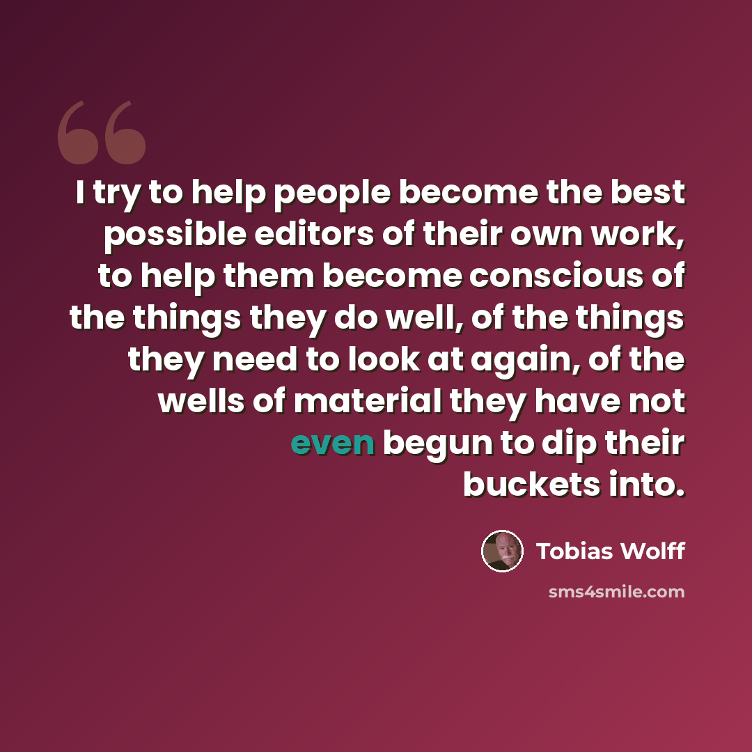 “I try to help people become the best possible editors of their own work, to help them become conscious of the things they do well, of the things they need to look at again, of the wells of material they have not even begun to dip their buckets into.” quote by Tobias Wolff