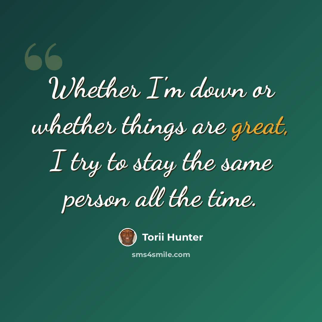 “Whether I'm down or whether things are great, I try to stay the same person all the time.” quote by Torii Hunter
