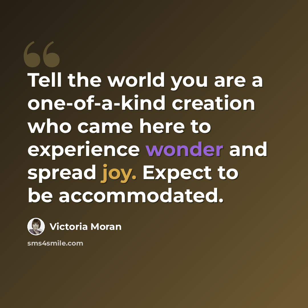 “Tell the world you are a one-of-a-kind creation who came here to experience wonder and spread joy. Expect to be accommodated.” quote by Victoria Moran