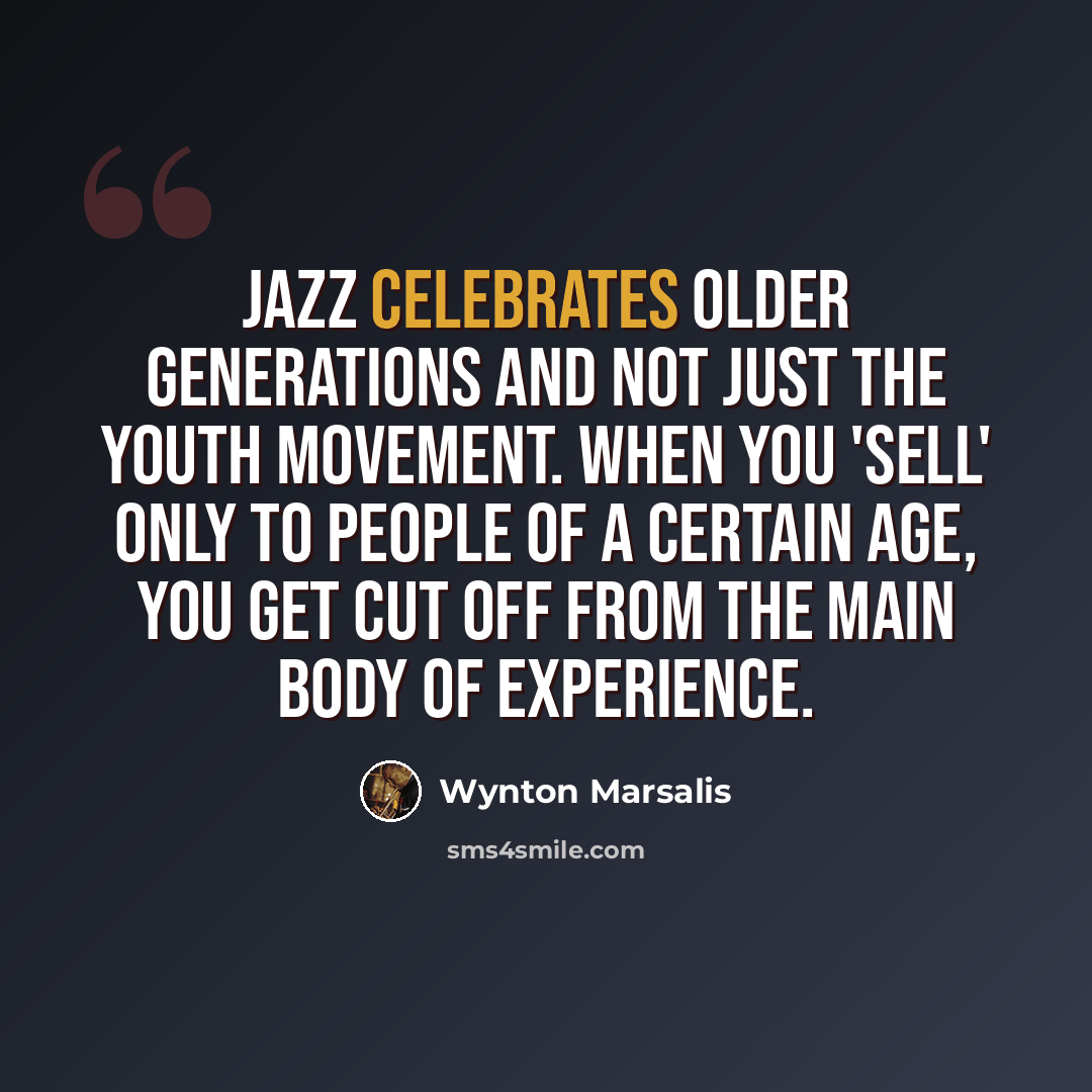 “Jazz celebrates older generations and not just the youth movement. When you 'sell' only to people of a certain age, you get cut off from the main body of experience.” quote by Wynton Marsalis