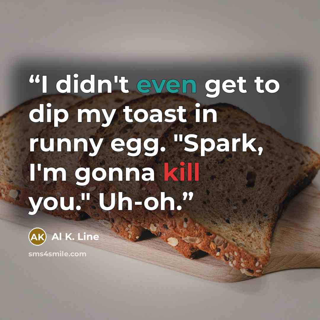 “I didn't even get to dip my toast in runny egg. "Spark, I'm gonna kill you." Uh-oh.” quote by Al K. Line