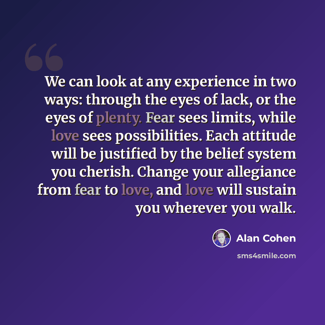 “We can look at any experience in two ways: through the eyes of lack, or the eyes of plenty. Fear sees limits, while love sees possibilities. Each attitude will be justified by the belief system you cherish. Change your allegiance from fear to love, and love will sustain you wherever you walk.” quote by Alan Cohen