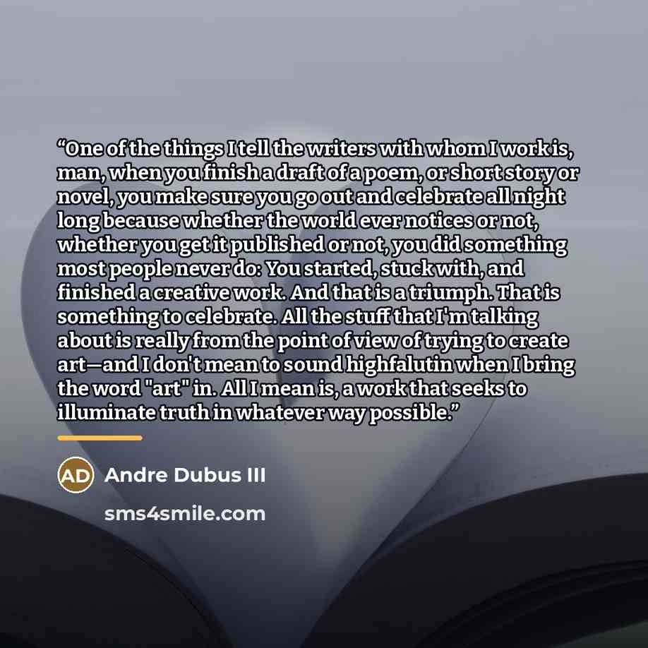 “One of the things I tell the writers with whom I work is, man, when you finish a draft of a poem, or short story or novel, you make sure you go out and celebrate all night long because whether the world ever notices or not, whether you get it published or not, you did something most people never…” quote by Andre Dubus III