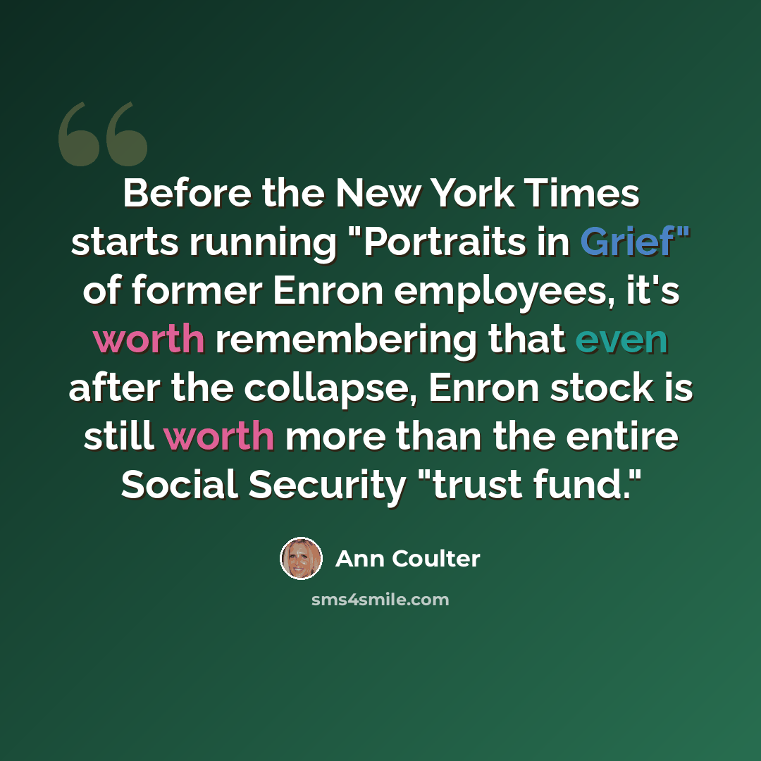 “Before the New York Times starts running "Portraits in Grief" of former Enron employees, it's worth remembering that even after the collapse, Enron stock is still worth more than the entire Social Security "trust fund."” quote by Ann Coulter
